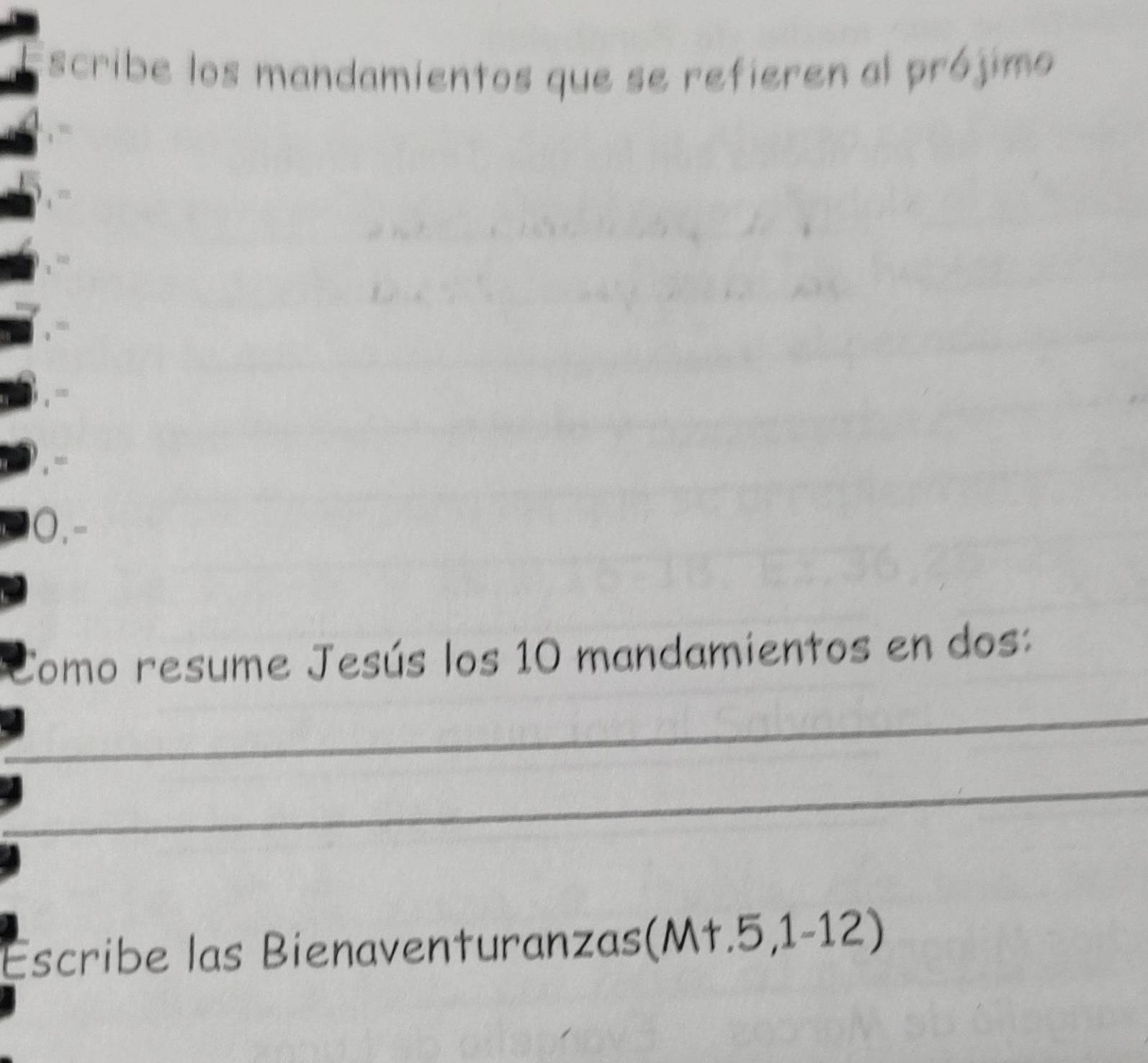 scribe los mandamientos que se refieren al prójimo 
0.- 
Como resume Jesús los 10 mandamientos en dos: 
_ 
_ 
_ 
_ 
_ 
Escribe las Bienaventuranzas (M+.5,1-12)