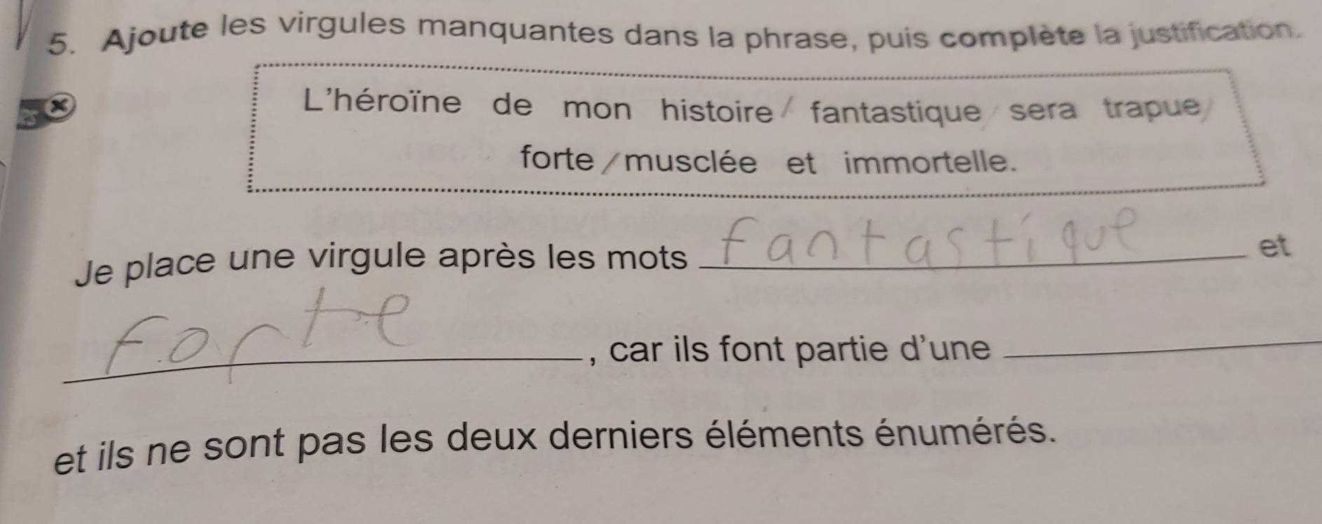 Ajoute les virgules manquantes dans la phrase, puis complète la justification. 
L'héroïne de mon histoire fantastique sera trapue 
forte/musclée et immortelle. 
Je place une virgule après les mots_ 
et 
_, car ils font partie d'une 
_ 
et ils ne sont pas les deux derniers éléments énumérés.