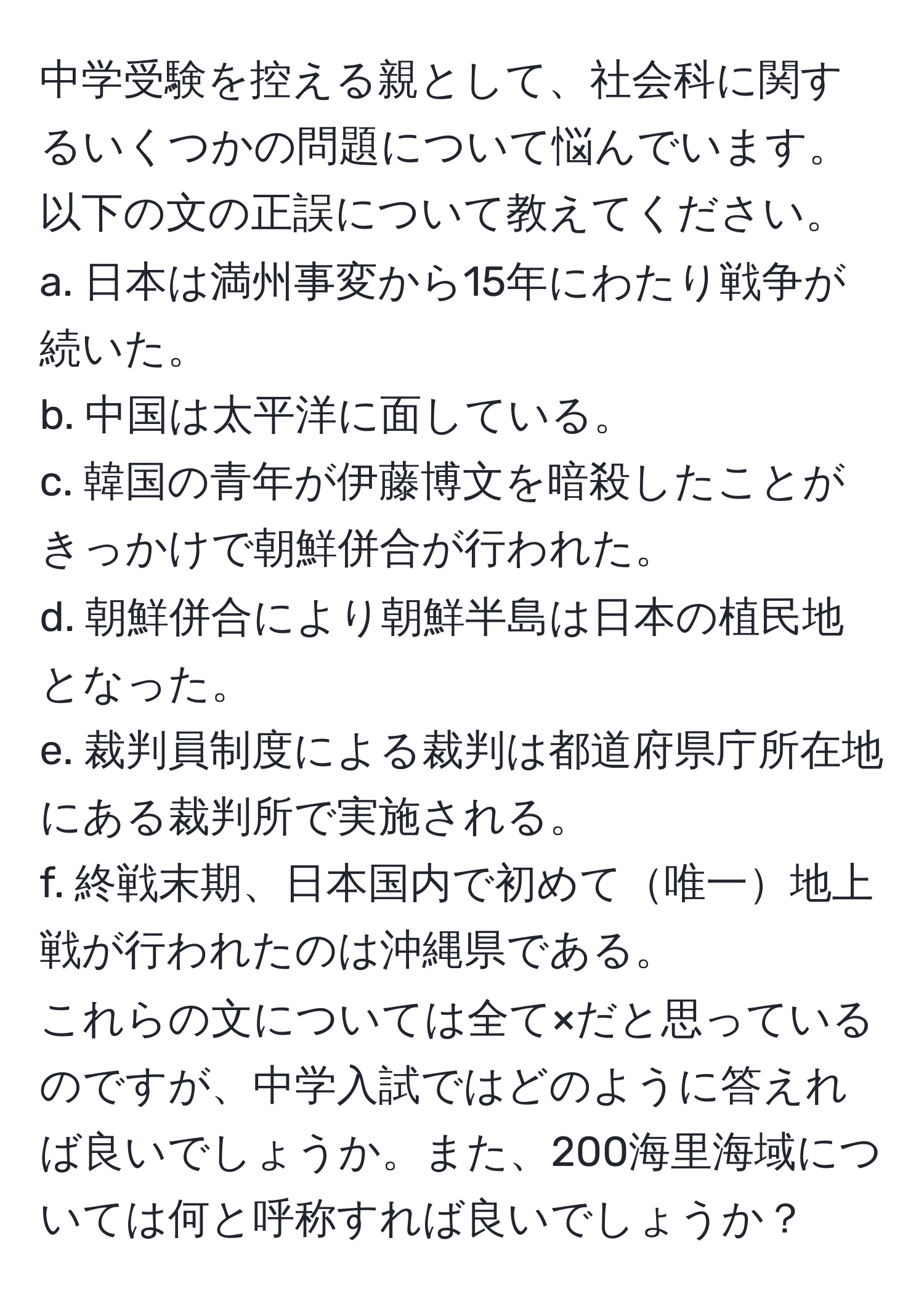 中学受験を控える親として、社会科に関するいくつかの問題について悩んでいます。以下の文の正誤について教えてください。  
a. 日本は満州事変から15年にわたり戦争が続いた。  
b. 中国は太平洋に面している。  
c. 韓国の青年が伊藤博文を暗殺したことがきっかけで朝鮮併合が行われた。  
d. 朝鮮併合により朝鮮半島は日本の植民地となった。  
e. 裁判員制度による裁判は都道府県庁所在地にある裁判所で実施される。  
f. 終戦末期、日本国内で初めて唯一地上戦が行われたのは沖縄県である。  
これらの文については全て×だと思っているのですが、中学入試ではどのように答えれば良いでしょうか。また、200海里海域については何と呼称すれば良いでしょうか？