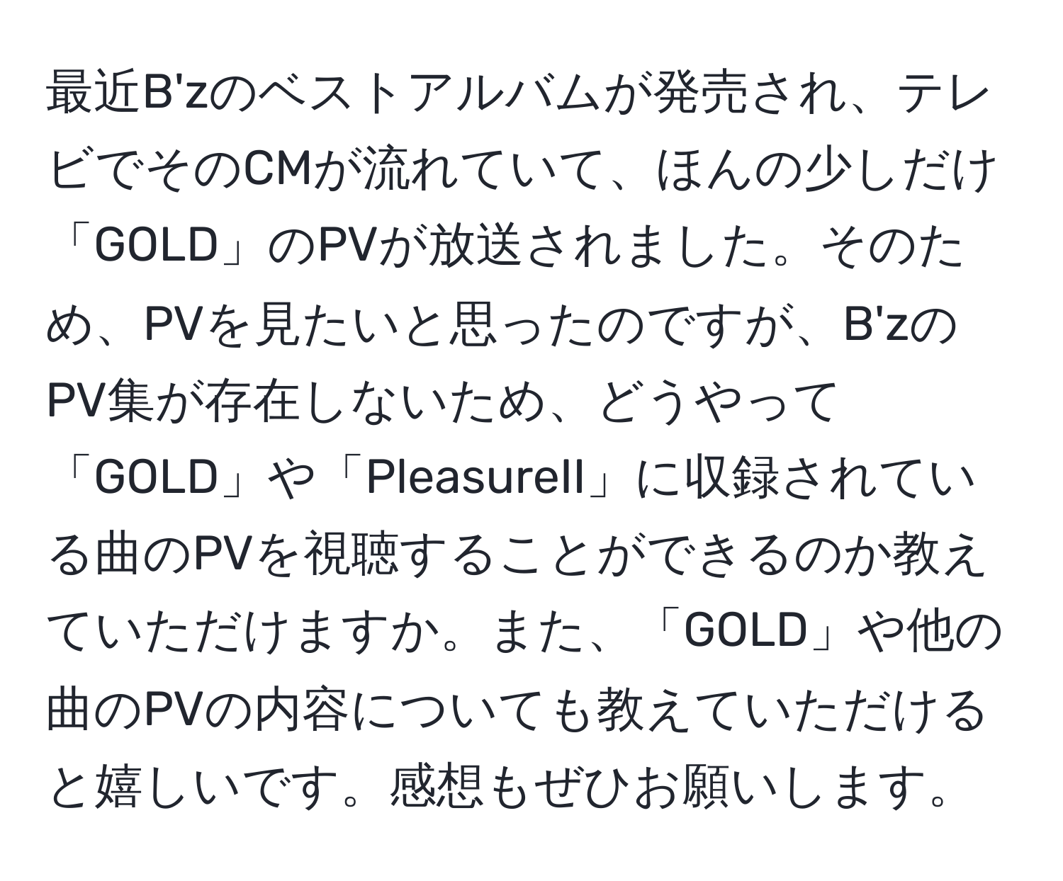 最近B'zのベストアルバムが発売され、テレビでそのCMが流れていて、ほんの少しだけ「GOLD」のPVが放送されました。そのため、PVを見たいと思ったのですが、B'zのPV集が存在しないため、どうやって「GOLD」や「PleasureII」に収録されている曲のPVを視聴することができるのか教えていただけますか。また、「GOLD」や他の曲のPVの内容についても教えていただけると嬉しいです。感想もぜひお願いします。