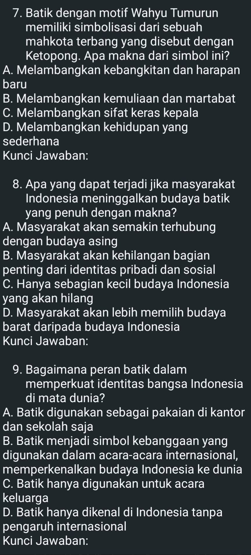 Batik dengan motif Wahyu Tumurun
memiliki simbolisasi dari sebuah
mahkota terbang yang disebut dengan
Ketopong. Apa makna dari simbol ini?
A. Melambangkan kebangkitan dan harapan
baru
B. Melambangkan kemuliaan dan martabat
C. Melambangkan sifat keras kepala
D. Melambangkan kehidupan yang
sederhana
Kunci Jawaban:
8. Apa yang dapat terjadi jika masyarakat
Indonesia meninggalkan budaya batik
yang penuh dengan makna?
A. Masyarakat akan semakin terhubung
dengan budaya asing
B. Masyarakat akan kehilangan bagian
penting dari identitas pribadi dan sosial
C. Hanya sebagian kecil budaya Indonesia
yang akan hilang
D. Masyarakat akan lebih memilih budaya
barat daripada budaya Indonesia
Kunci Jawaban:
9. Bagaimana peran batik dalam
memperkuat identitas bangsa Indonesia
di mata dunia?
A. Batik digunakan sebagai pakaian di kantor
dan sekolah saja
B. Batik menjadi simbol kebanggaan yang
digunakan dalam acara-acara internasional,
memperkenalkan budaya Indonesia ke dunia
C. Batik hanya digunakan untuk acara
keluarga
D. Batik hanya dikenal di Indonesia tanpa
pengaruh internasional
Kunci Jawaban: