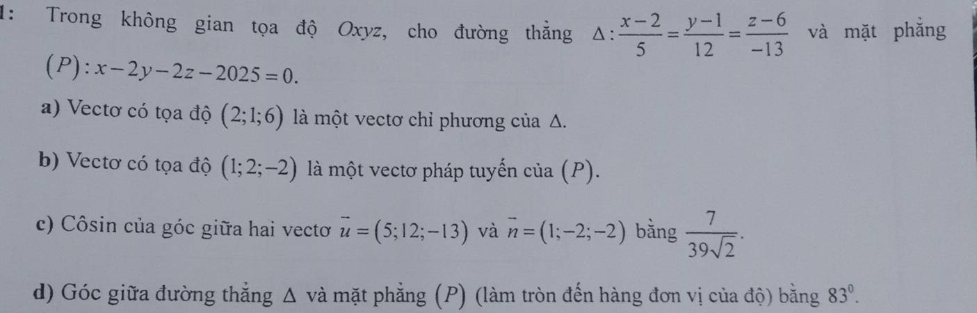 1: Trong không gian tọa độ Oxyz, cho đường thẳng △ : (x-2)/5 = (y-1)/12 = (z-6)/-13  và mặt phẳng 
(P): x-2y-2z-2025=0. 
a) Vectơ có tọa độ (2;1;6) là một vectơ chỉ phương của Δ. 
b) Vectơ có tọa độ (1;2;-2) là một vectơ pháp tuyến của (P). 
c) Côsin của góc giữa hai vectơ vector u=(5;12;-13) và vector n=(1;-2;-2) bằng  7/39sqrt(2) . 
d) Góc giữa đường thẳng △ v ài mặt phẳng (P) (làm tròn đến hàng đơn vị của độ) bằng 83°.