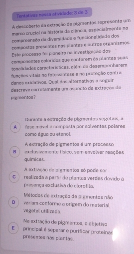 Tentativas nessa atividade: 3 de 3
A descoberta da extração de pigmentos representa um
marco crucial na história da ciência, especialmente na
compreensão da diversidade e funcionalidade dos
compostos presentes nas plantas e outros organismos.
Este processo foi pioneiro na investigação dos
componentes coloridos que conferem às plantas suas
tonalidades caracteristicas, além de desempenharem
funções vitais na fotossintese e na proteção contra
danos oxidativos. Qual das alternativas a seguir
descreve corretamente um aspecto da extração de
pigmentos?
Durante a extração de pigmentos vegetais, a
A fase móvel é composta por solventes polares
como água ou etanol.
A extração de pigmentos é um processo
B exclusivamente físico, sem envolver reações
químicas.
A extração de pigmentos só pode ser
Crealizada a partir de plantas verdes devido à
presença exclusiva de clorofila.
Métodos de extração de pigmentos não
D variam conforme a origem do material
vegetal utilizado.
Na extração de pigmentos, o objetivo
E principal é separar e purificar proteínas
presentes nas plantas.