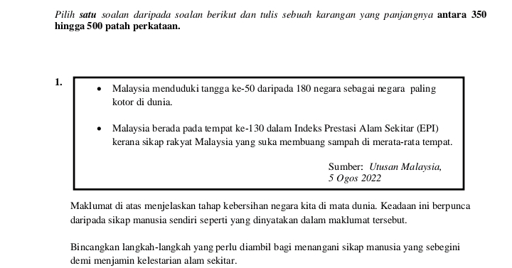 Pilih satu soalan daripada soalan berikut dan tulis sebuah karangan yang panjangnya antara 350
hingga 500 patah perkataan. 
1. Malaysia menduduki tangga ke -50 daripada 180 negara sebagai negara paling 
kotor di dunia. 
Malaysia berada pada tempat ke- 130 dalam Indeks Prestasi Alam Sekitar (EPI) 
kerana sikap rakyat Malaysia yang suka membuang sampah di merata-rata tempat. 
Sumber: Utusan Malaysia, 
5 Ogos 2022
Maklumat di atas menjelaskan tahap kebersihan negara kita di mata dunia. Keadaan ini berpunca 
daripada sikap manusia sendiri seperti yang dinyatakan dalam maklumat tersebut. 
Bincangkan langkah-langkah yang perlu diambil bagi menangani sikap manusia yang sebegini 
demi menjamin kelestarian alam sekitar.