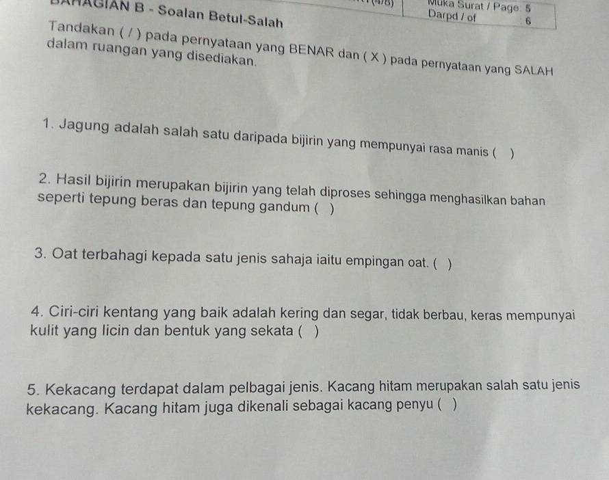 Muka Surat / Page: 5 
(48) Darpd / of 6 
JAMACIAN B - Soalan Betul-Salah 
Tandakan ( / ) pada pernyataan yang BENAR dan ( X ) pada pernyataan yang SALAH 
dalam ruangan yang disediakan. 
1. Jagung adalah salah satu daripada bijirin yang mempunyai rasa manis ( ) 
2. Hasil bijirin merupakan bijirin yang telah diproses sehingga menghasilkan bahan 
seperti tepung beras dan tepung gandum ( ) 
3. Oat terbahagi kepada satu jenis sahaja iaitu empingan oat. ( ) 
4. Ciri-ciri kentang yang baik adalah kering dan segar, tidak berbau, keras mempunyai 
kulit yang licin dan bentuk yang sekata ( ) 
5. Kekacang terdapat dalam pelbagai jenis. Kacang hitam merupakan salah satu jenis 
kekacang. Kacang hitam juga dikenali sebagai kacang penyu ( )