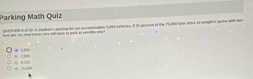 Parking Math Quiz
QUESTION 8 of 10: A stadium's parking lot can accommodate 5,000 vehicles. If 35 percent of the 75,000 fans drive to tonight's game with two
fans per car, how many cars will have to park at satellite lots?
∞ 5,000
b) . 7,500
c) 8 125
d) 15,000