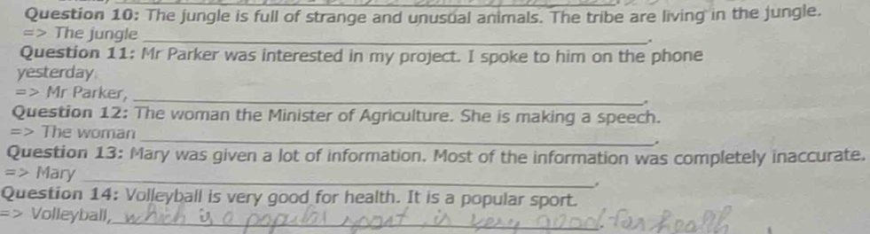 The jungle is full of strange and unusual animals. The tribe are living in the jungle. 
=> The jungle_ 
. 
Question 11: Mr Parker was interested in my project. I spoke to him on the phone 
yesterday 
=> Mr Parker,_ 
. 
Question 12: The woman the Minister of Agriculture. She is making a speech. 
_ 
=> The woman 
Question 13: Mary was given a lot of information. Most of the information was completely inaccurate. 
_ 
=> Mary 
Question 14: Volleyball is very good for health. It is a popular sport. 
=> Volleyball,_