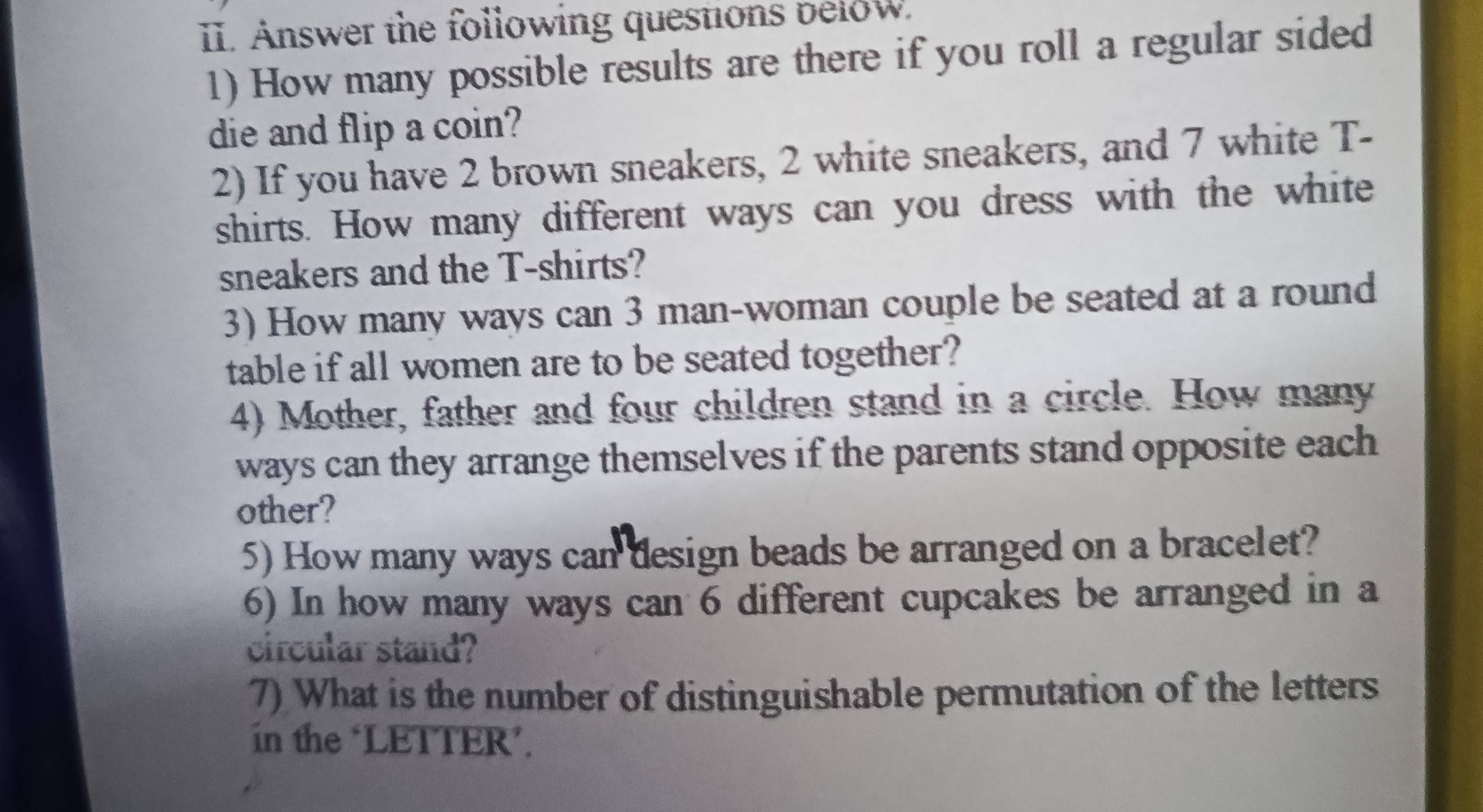 Answer the following questions below. 
1) How many possible results are there if you roll a regular sided 
die and flip a coin? 
2) If you have 2 brown sneakers, 2 white sneakers, and 7 white T- 
shirts. How many different ways can you dress with the white 
sneakers and the T-shirts? 
3) How many ways can 3 man-woman couple be seated at a round 
table if all women are to be seated together? 
4) Mother, father and four children stand in a circle. How many 
ways can they arrange themselves if the parents stand opposite each 
other? 
5) How many ways can design beads be arranged on a bracelet? 
6) In how many ways can 6 different cupcakes be arranged in a 
circular stand? 
7) What is the number of distinguishable permutation of the letters 
in the ‘LETTER’.