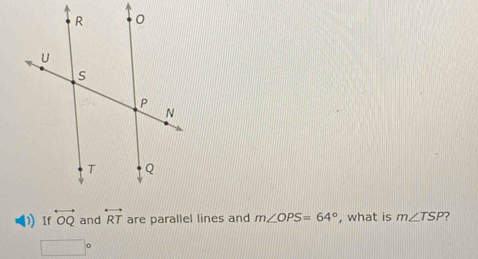 If overleftrightarrow OQ and overleftrightarrow RT are parallel lines and m∠ OPS=64° , what is m∠ TSP
□°