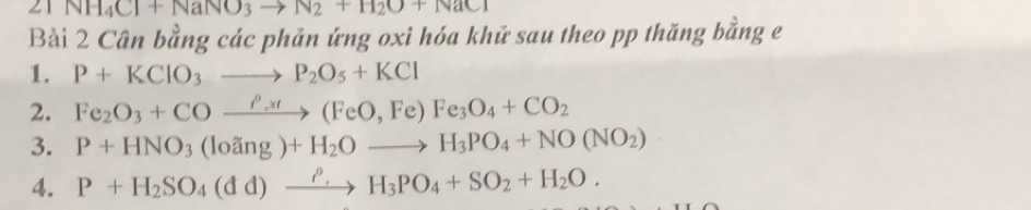 21 NH_4Cl+NaNO_3to N_2+H_2O+NaCl
Bài 2 Cân bằng các phản ứng oxi hóa khử sau theo pp thăng bằng e 
1. P+KClO_3to P_2O_5+KCl
2. Fe_2O_3+COxrightarrow rho _,Fe(FeO,Fe)Fe_3O_4+CO_2
3. P+HNO_3(loang)+H_2Oto H_3PO_4+NO(NO_2)
4. P+H_2SO_4(dd)xrightarrow rho _.H_3PO_4+SO_2+H_2O.