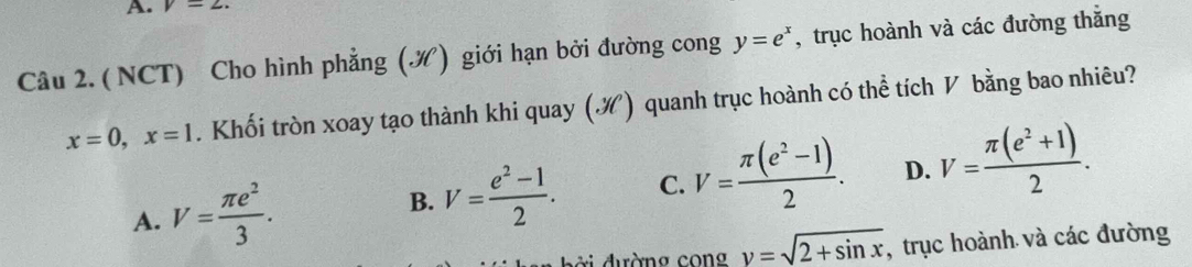 v=2. 
Câu 2. ( NCT) Cho hình phẳng (.N) giới hạn bởi đường cong y=e^x , trục hoành và các đường thẳng
x=0, x=1. Khối tròn xoay tạo thành khi quay (¾) quanh trục hoành có thể tích V bằng bao nhiêu?
A. V= π e^2/3 . B. V= (e^2-1)/2 . C. V= (π (e^2-1))/2 . D. V= (π (e^2+1))/2 . 
d ờ i đường con g y=sqrt(2+sin x) , trục hoành và các đường