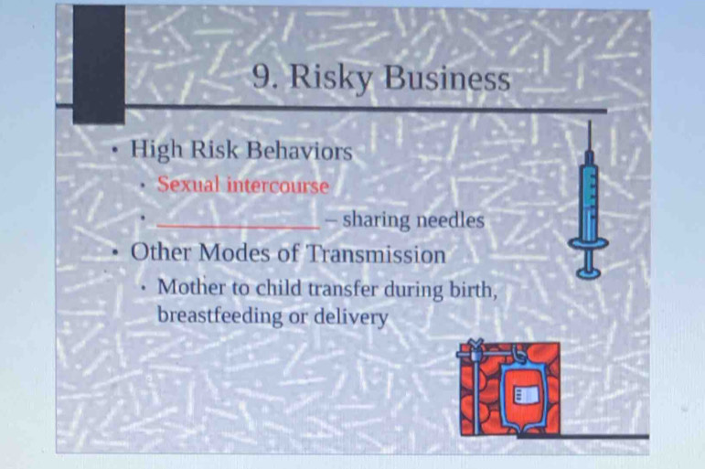 Risky Business 
High Risk Behaviors 
Sexual intercourse 
_- sharing needles 
Other Modes of Transmission 
Mother to child transfer during birth, 
breastfeeding or delivery