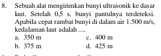 Sebuah alat mengirimkan bunyi ultrasonik ke dasar
laut. Setelah 0,5 s, bunyi pantulnya terdeteksi.
Apabila cepat rambat bunyi di dalam air 1.500 m/s,
kedalaman laut adalah ...
a. 350 m c. 400 m
b. 375 m d. 425 m