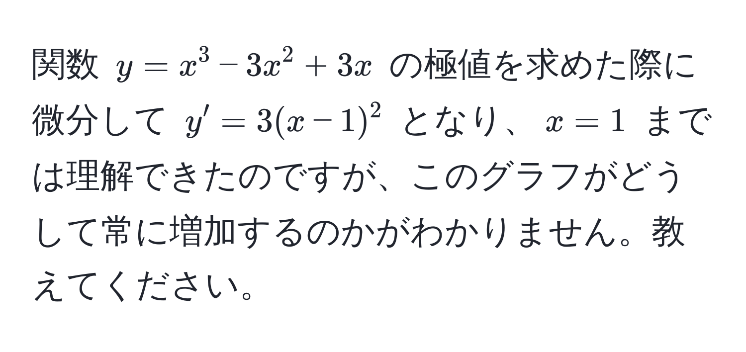 関数 ( y = x^3 - 3x^2 + 3x ) の極値を求めた際に微分して ( y' = 3(x-1)^2 ) となり、( x = 1 ) までは理解できたのですが、このグラフがどうして常に増加するのかがわかりません。教えてください。