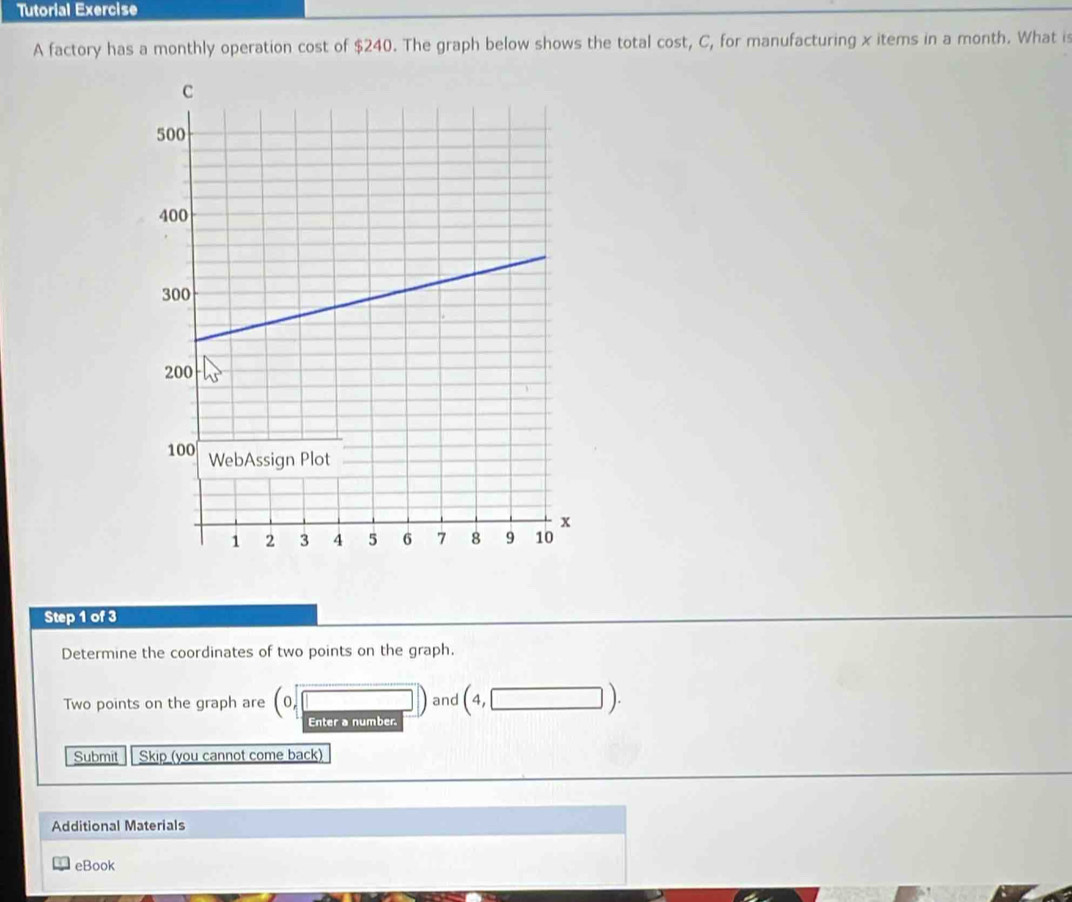 Tutorial Exercise 
A factory has a monthly operation cost of $240. The graph below shows the total cost, C, for manufacturing x items in a month. What is 
Step 1 of 3
Determine the coordinates of two points on the graph. 
Two points on the graph are (0,□ ) and (4,□ ). 

Submit Skip (you cannot come back) 
Additional Materials 
eBook