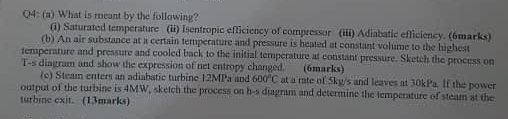 What is meant by the following? 
(i) Saturated temperature (ii) Isentropic efficiency of compressor (iii) Adiabatic efficiency. (6marks) 
(b) An air substance at a certain temperature and pressure is heated at constant volume to the highest 
temperature and pressure and cooled back to the initial temperature at constant pressure. Sketch the process on
t=5 s diagram and show the expression of net entropy changed. (6marks) 
(c) Steam enters an adiabatic turbine 12MPa and 600°C at a rate of 5kg/s and leaves at 30kPa. If the power 
output of the turbine is 4MW, sketch the process on h-s diagram and determine the temperature of steam at the 
turbine exit. (13marks)