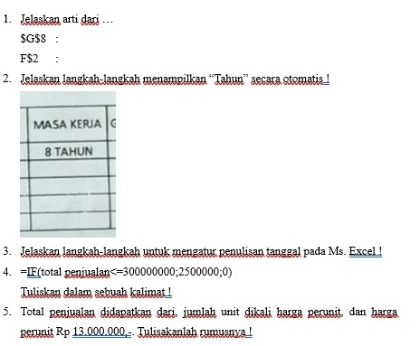 Jelaskan arti dari
$ G $8 : 
F $2 : 
2. Jelaskan langkah-langkah menampilkan “Tahun” secara otomatisl 
3. Jelaskan langkah-langkah untuk mengatur penulisan tanggal pada Ms. Excel ! 
4. =IF(total penjualan
Tuliskan dalam sebuah kalimat ! 
5. Total peniualan didapatkan dari, jumlah unit dikali harga perunit, dan harga 
perunit Rp 13.000.000,-- Tulisakanlah rumusnya !