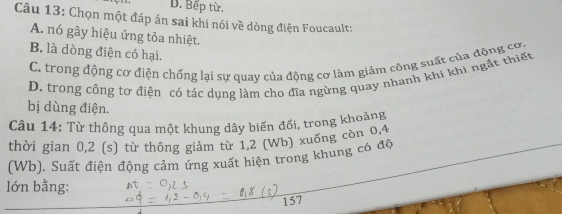 D. Bếp từ.
Câu 13: Chọn một đáp án sai khi nói về dòng điện Foucault:
A. nó gây hiệu ứng tỏa nhiệt.
B. là dòng điện có hại.
C. trong động cơ điện chống lại sự quay của động cơ làm giảm công suất của động cơ.
D. trong công tơ điện có tác dụng làm cho đĩa ngừng quay nhanh khi khi ngắt thiết
bị dùng điện.
Câu 14: Từ thông qua một khung dây biến đổi, trong khoảng
thời gian 0,2 (s) từ thông giảm từ 1, 2 (Wb) xuống còn 0, 4
(Wb), Suất điện động cảm ứng xuất hiện trong khung có độ
lớn bằng:
157