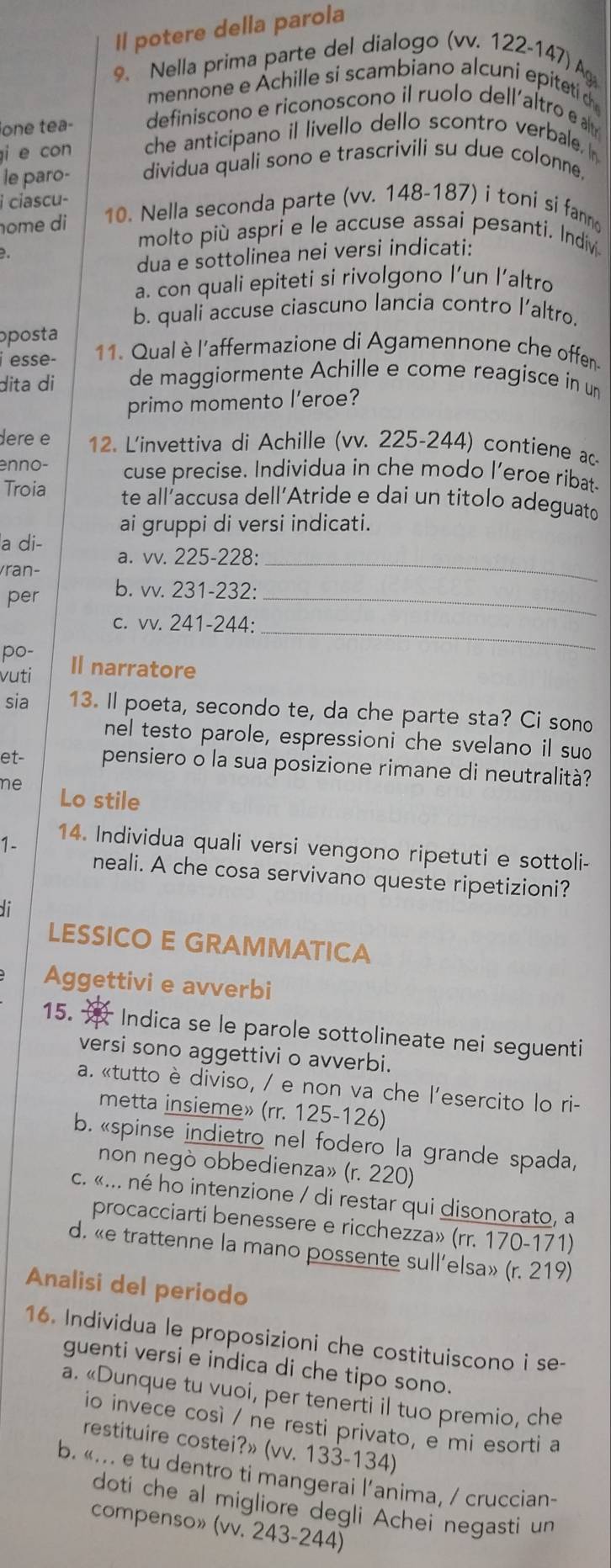 Il potere della parola
9. Nella prima parte del dialogo (vv. 122-147) A
mennone e Achille si scambiano alcuní epitetí d
ione tea- definiscono e riconoscono il ruolo dell´altro e 
i e con che anticipano il livello dello scontro verbale. I
le paro- dividua quali sono e trascrivili su due colonne.
i ciascu-
ome di 10. Nella seconda parte (vv. 148-187) i toni si fann
molto più aspri e le accuse assai pesanti. Indiv
  
dua e sottolinea nei versi indicati:
a. con quali epiteti si rivolgono l’un l’altro
b. quali accuse ciascuno lancia contro l’altro.
oposta
i esse-  11. Qual è l'affermazione di Agamennone che offen.
dita di de maggiormente Achille e come reagisce in un
primo momento l'eroe?
dere e 12. L'invettiva di Achille (vv. 225-244) contiene ac-
enno- cuse precise. Individua in che modo l’eroe ribat-
Troia te all’accusa dell'Atride e dai un titolo adeguato
ai gruppi di versi indicati.
a di- a. vv. 225-228:
ran-
_
per b. vv. 231-232:_
c. vv. 241-244:_
po-
vuti Il narratore
sia 13. Il poeta, secondo te, da che parte sta? Ci sono
nel testo parole, espressioni che svelano il suo
et- pensiero o la sua posizione rimane di neutralità?
ne Lo stile
1- 14. Individua quali versi vengono ripetuti e sottoli-
neali. A che cosa servivano queste ripetizioni?
di
LESSICO E GRAMMATICA
Aggettivi e avverbi
15.  * Indica se le parole sottolineate nei seguenti
versi sono aggettivi o avverbi.
a. «tutto è diviso, / e non va che l'esercito lo ri-
metta insieme» (rr. 125-126)
b. «spinse indietro nel fodero la grande spada,
non negò obbedienza» (r. 220)
c. «... né ho intenzione / di restar qui disonorato, a
procacciarti benessere e ricchezza» (rr. 170-171)
d. «e trattenne la mano possente sull’elsa» (r. 219)
Analisi del periodo
16. Individua le proposizioni che costituiscono i se-
guenti versi e indica di che tipo sono.
a. «Dunque tu vuoi, per tenerti il tuo premio, che
io invece così / ne resti privato, e mi esorti a
restituire costei?» (vv. 133-134)
b. «... e tu dentro ti mangerai l’anima, / cruccian-
doti che al migliore degli Achei negasti un
compenso» (vv. 243-244)