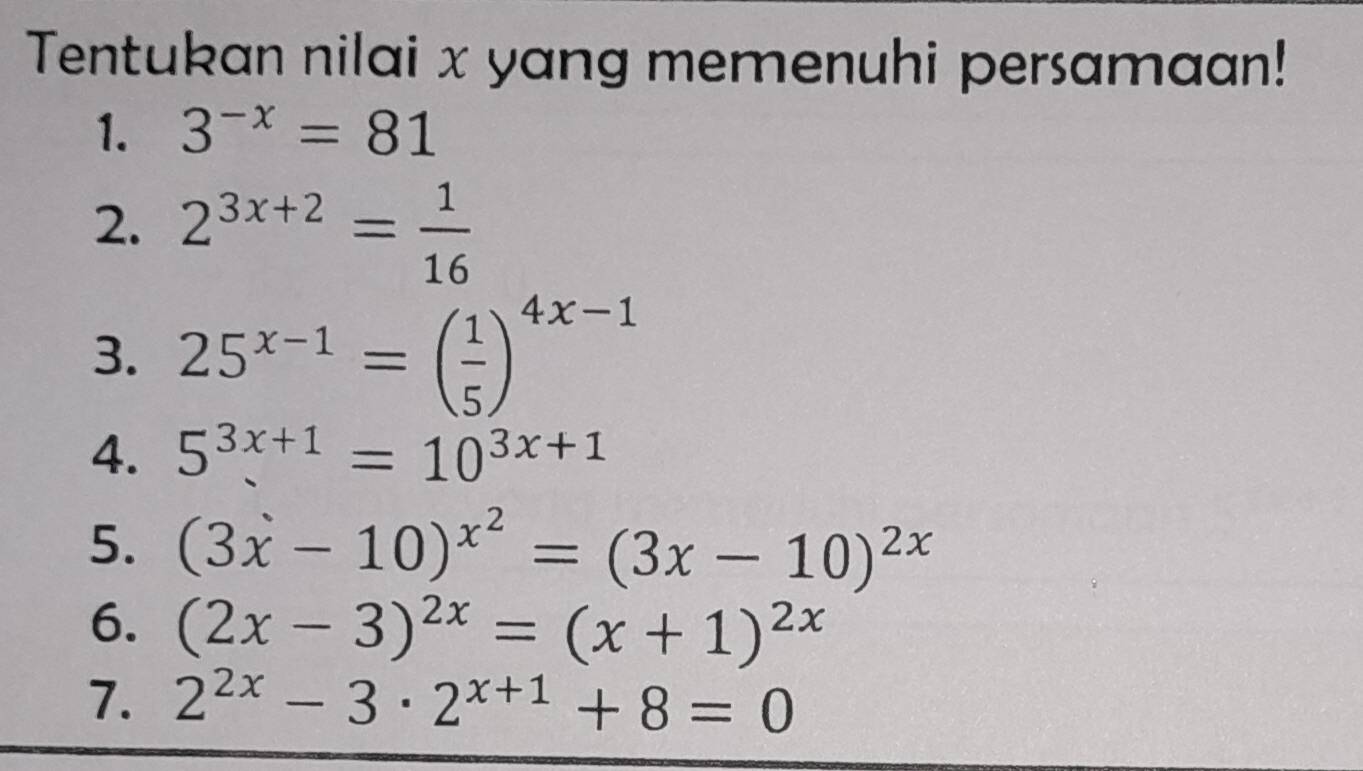 Tentukan nilai x yang memenuhi persamaan! 
1. 3^(-x)=81
2. 2^(3x+2)= 1/16 
3. 25^(x-1)=( 1/5 )^4x-1
4. 5^(3x+1)=10^(3x+1)
5. (3x-10)^x^2=(3x-10)^2x
6. (2x-3)^2x=(x+1)^2x
7. 2^(2x)-3· 2^(x+1)+8=0