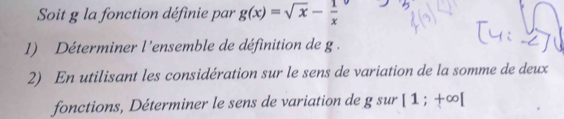 Soit g la fonction définie par g(x)=sqrt(x)- 1/x 
1) Déterminer l'ensemble de définition de g. 
2) En utilisant les considération sur le sens de variation de la somme de deux 
fonctions, Déterminer le sens de variation de gsur [1;+∈fty [