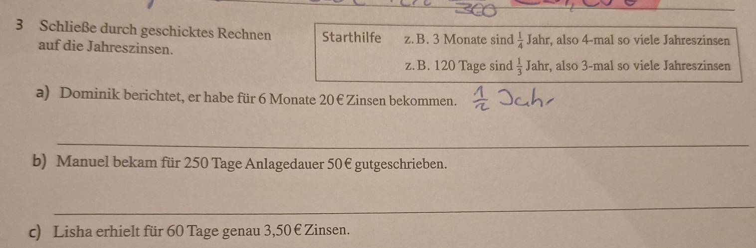 Schließe durch geschicktes Rechnen Starthilfe z. B. 3 Monate sind  1/4 Jahr , also 4 -mal so viele Jahreszinsen 
auf die Jahreszinsen. 
z.B. 120 Tage sind  1/3 Jahr , also 3 -mal so viele Jahreszinsen 
a) Dominik berichtet, er habe für 6 Monate 20€ Zinsen bekommen. 
_ 
b) Manuel bekam für 250 Tage Anlagedauer 50€ gutgeschrieben. 
_ 
c) Lisha erhielt für 60 Tage genau 3,50 € Zinsen.