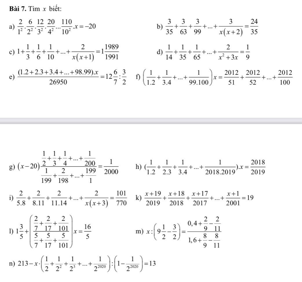 Tìm x biết:
a)  2/1^2 . 6/2^2 . 12/3^2 . 20/4^2 ... 110/10^2 .x=-20  3/35 + 3/63 + 3/99 +...+ 3/x(x+2) = 24/35 
b)
c) 1+ 1/3 + 1/6 + 1/10 +...+ 2/x(x+1) =1 1989/1991   1/14 + 1/35 + 1/65 +...+ 2/x^2+3x = 1/9 
d)
e)  ((1.2+2.3+3.4+...+98.99).x)/26950 =12 6/7 : 3/2  f) ( 1/1.2 + 1/3.4 +...+ 1/99.100 )x= 2012/51 + 2012/52 +...+ 2012/100 
g) (x-20)frac  1/2 + 1/3 + 1/4 +...+ 1/200  1/199 + 2/198 +...+ 199/1 = 1/2000  h) ( 1/1.2 + 1/2.3 + 1/3.4 +...+ 1/2018.2019 ).x= 2018/2019 
i)  2/5.8 + 2/8.11 + 2/11.14 +...+ 2/x(x+3) = 101/770  k)  (x+19)/2019 + (x+18)/2018 + (x+17)/2017 +...+ (x+1)/2001 =19
1) 1 3/5 +(frac  2/7 + 2/17 + 2/101  5/7 + 5/17 + 5/101 )x= 16/5  x:(9 1/2 - 3/2 )=frac 0,4+ 2/9 - 2/11 1,6+ 8/9 - 8/11 
m)
n) 213-x· ( 1/2 + 1/2^2 + 1/2^3 +...+ 1/2^(2020) ):(1- 1/2^(2020) )=13