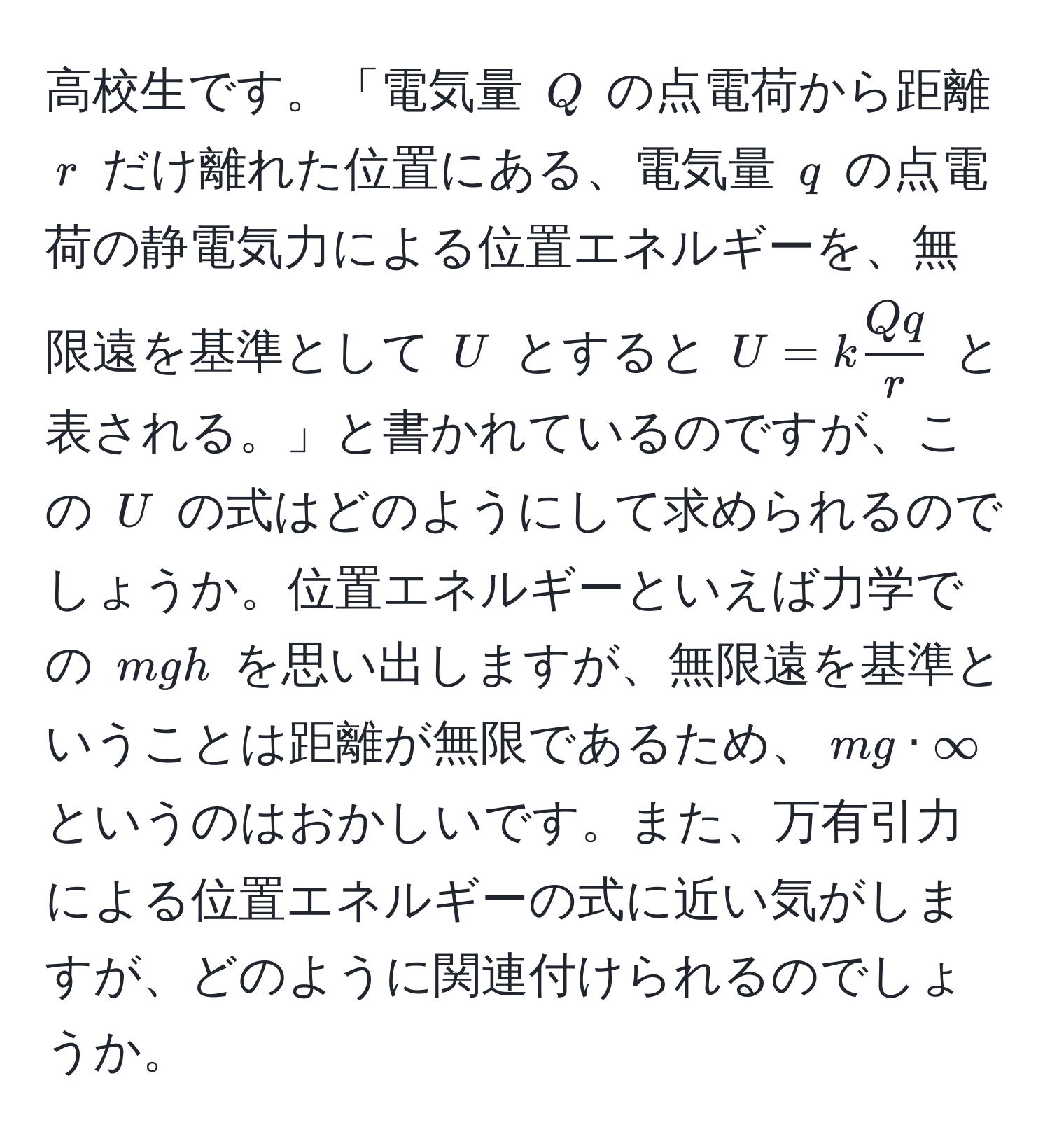 高校生です。「電気量 $Q$ の点電荷から距離 $r$ だけ離れた位置にある、電気量 $q$ の点電荷の静電気力による位置エネルギーを、無限遠を基準として $U$ とすると $U = k  Qq/r $ と表される。」と書かれているのですが、この $U$ の式はどのようにして求められるのでしょうか。位置エネルギーといえば力学での $mgh$ を思い出しますが、無限遠を基準ということは距離が無限であるため、$mg · ∈fty$ というのはおかしいです。また、万有引力による位置エネルギーの式に近い気がしますが、どのように関連付けられるのでしょうか。