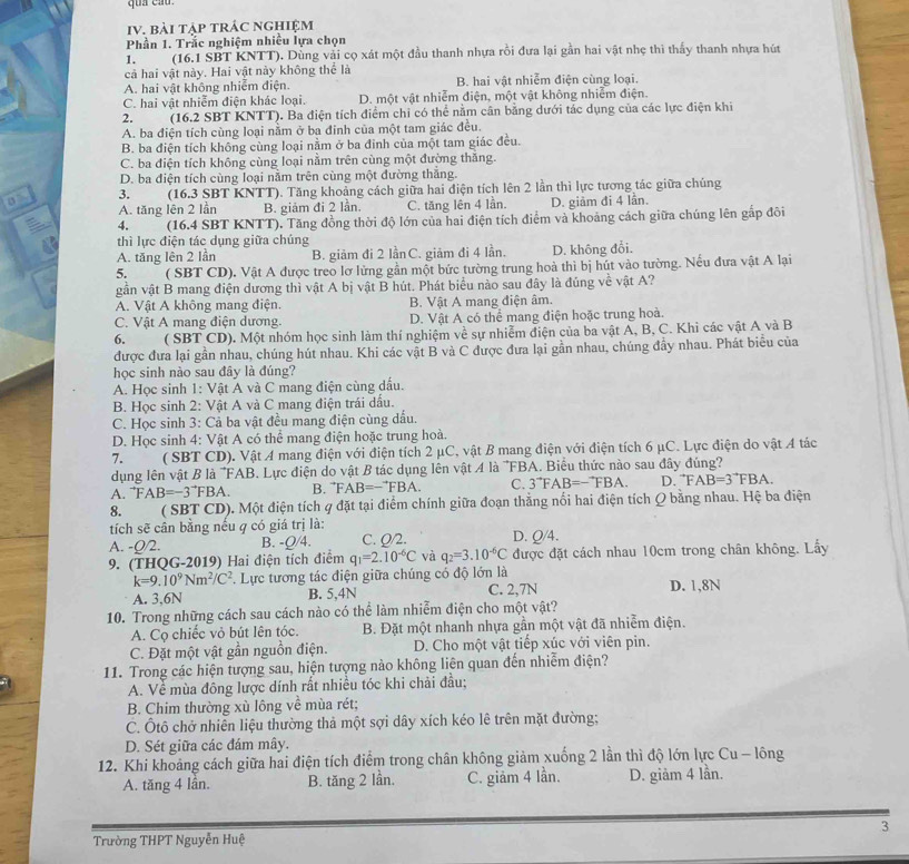 bài tập trÁc nghiệm
Phần 1. Trắc nghiệm nhiều lựa chọn
1.  (16.1 SBT KNTT). Dùng vải cọ xát một đầu thanh nhựa rồi đưa lại gần hai vật nhẹ thì thấy thanh nhựa hút
cả hai vật này. Hai vật này không thể là
A. hai vật không nhiễm điện. B. hai vật nhiễm điện cùng loại.
C. hai vật nhiễm điện khác loại. D. một vật nhiễm điện, một vật không nhiễm điện.
2. (16.2 SBT KNTT). Ba điện tích điểm chỉ có thể nằm cân bằng dưới tác dụng của các lực điện khi
A. ba điện tích cùng loại nằm ở ba đinh của một tam giác đều.
B. ba điện tích không cùng loại nằm ở ba đinh của một tam giác đều.
C. ba điện tích không cùng loại nằm trên cùng một đường thắng.
D. ba điện tích cùng loại nằm trên cùng một đường thắng.
0  (16.3 SBT KNTT). Tăng khoảng cách giữa hai diện tích lên 2 lần thì lực tương tác giữa chúng
3.
A. tăng lên 2 lần B. giảm đi 2 lần. C. tăng lên 4 lần. D. giảm đi 4 lần.
4. (16.4 SBT KNTT). Tăng đồng thời độ lớn của hai điện tích điểm và khoảng cách giữa chúng lên gấp đôi
thì lực điện tác dụng giữa chúng
A. tăng lên 2 lần B. giảm đi 2 lầnC. giảm đi 4 lần. D. không đổi.
5.  ( SBT CD). Vật A được treo lơ lửng gần một bức tường trung hoà thì bị hút vào tường. Nếu đưa vật A lại
gần vật B mang điện dương thì vật A bị vật B hút. Phát biểu nào sau đây là đúng về vật A?
A. Vật A không mang điện. B. Vật A mang điện âm.
C. Vật A mang điện dương. D. Vật A có thể mang điện hoặc trung hoà.
q    ( SBT CD). Một nhóm học sinh làm thí nghiệm về sự nhiễm điện của ba vật A, B, C. Khi các vật A và B
được đưa lại gần nhau, chúng hút nhau. Khi các vật B và C được đưa lại gần nhau, chúng đầy nhau. Phát biểu của
học sinh nào sau đây là đúng?
A. Học sinh 1: Vật A và C mang điện cùng dấu.
B. Học sinh 2: Vật A và C mang điện trái dấu.
C. Học sinh 3: Cả ba vật đều mang điện cùng dấu.
D. Học sinh 4: Vật A có thể mang điện hoặc trung hoà.
7. ( SBT CD). Vật A mang điện với điện tích 2 μC, vật B mang điện với điện tích 6 μC. Lực điện do vật 4 tác
dụng lên vật B là 'FAB. Lực điện do vật B tác dụng lên vật 4 là 'FBA. Biểu thức nào sau đây đúng'''
A. FAB=-3^(to)FBA. B. F AB=-^to FBA. C. 3^(to)FAB=-^to FBA. D. FAB=3^(to)FBA.
8. ( SBT CD). Một điện tích q đặt tại điểm chính giữa đoạn thằng nổi hai điện tích Q bằng nhau. Hệ ba điện
tích sẽ cân bằng nếu q có giá trị là:
A. -Q/2. B. -Q/4. C. Q/2. D. Q/4.
9. (THQG-2019) Hai điện tích điểm q_1=2.10^(-6)C và q_2=3.10^(-6)C được đặt cách nhau 10cm trong chân không. Lấy
k=9.10^9Nm^2/C^2. Lực tương tác điện giữa chúng có độ lớn là
A. 3,6N B. 5,4N C. 2,7N D. 1,8N
10. Trong những cách sau cách nào có thể làm nhiễm điện cho một vật?
A. Cọ chiếc vỏ bút lên tóc. B. Đặt một nhanh nhựa gần một vật đã nhiễm điện.
C. Đặt một vật gần nguồn điện. D. Cho một vật tiếp xúc với viên pin.
11. Trong các hiện tượng sau, hiện tượng nào không liên quan đến nhiễm điện?
A. Về mùa đông lược dính rất nhiều tóc khi chải đầu;
B. Chim thường xù lông về mùa rét;
C. Ôtô chở nhiễn liệu thường thả một sợi dây xích kéo lê trên mặt đường;
D. Sét giữa các đám mây.
12. Khi khoảng cách giữa hai điện tích điểm trong chân không giảm xuống 2 lần thì độ lớn lực Cu - lông
A. tăng 4 lân. B. tăng 2 lần. C. giảm 4 lần. D. giảm 4 lần.
3
Trường THPT Nguyễn Huệ