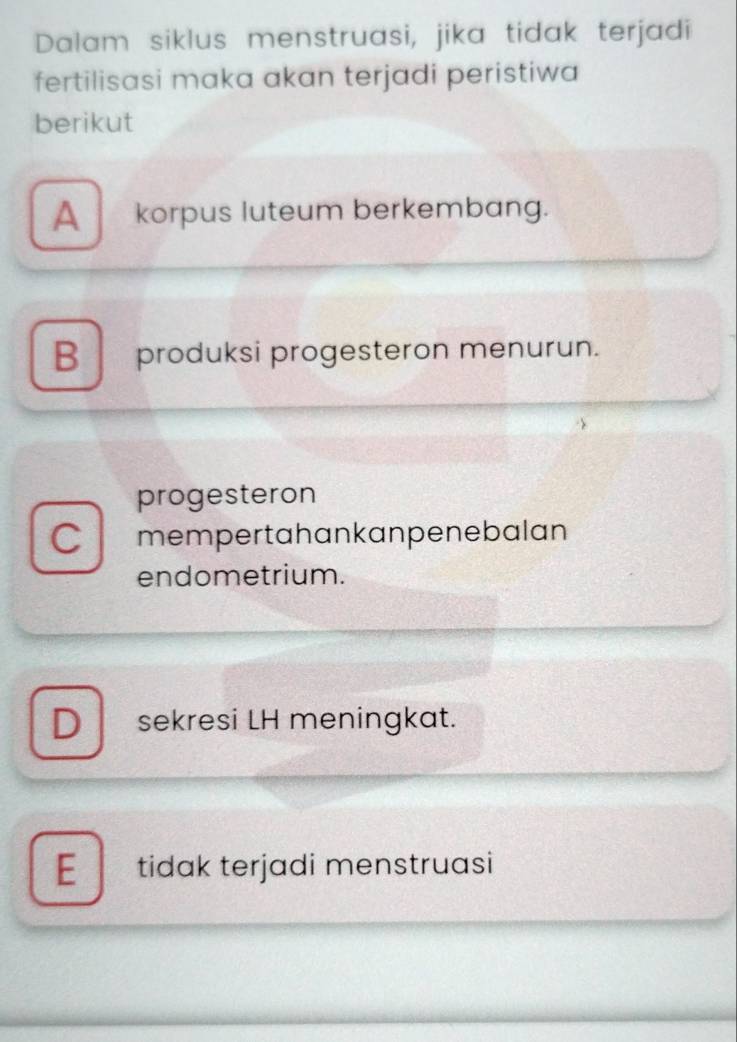 Dalam siklus menstruasi, jika tidak terjadi
fertilisasi maka akan terjadi peristiwa
berikut
A_ korpus luteum berkembang.
B produksi progesteron menurun.
progesteron
C mempertahankanpenebalan
endometrium.
D sekresi LH meningkat.
E tidak terjadi menstruasi