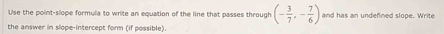 Use the point-slope formula to write an equation of the line that passes through (- 3/7 ,- 7/6 ) and has an undefined slope. Write 
the answer in slope-intercept form (if possible).