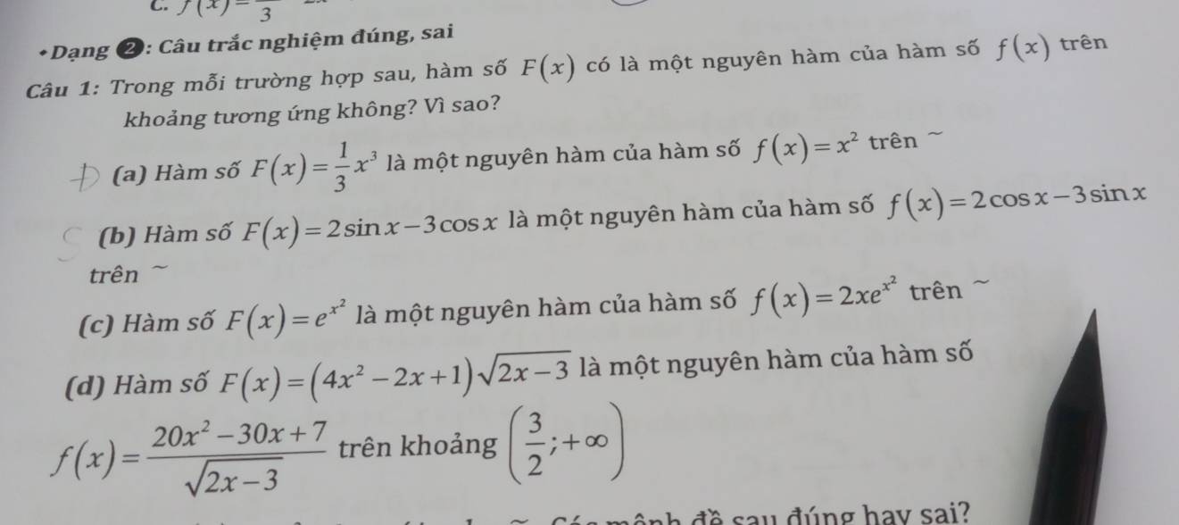 f(x)=frac 3
* Dạng ❷: Câu trắc nghiệm đúng, sai
Câu 1: Trong mỗi trường hợp sau, hàm số F(x) có là một nguyên hàm của hàm số f(x) trên
khoảng tương ứng không? Vì sao?
(a) Hàm số F(x)= 1/3 x^3 là một nguyên hàm của hàm số f(x)=x^2 trên ~
(b) Hàm số F(x)=2sin x-3cos x là một nguyên hàm của hàm số f(x)=2cos x-3sin x
trên
(c) Hàm số F(x)=e^(x^2) là một nguyên hàm của hàm số f(x)=2xe^(x^2) trên
(d) Hàm số F(x)=(4x^2-2x+1)sqrt(2x-3) là một nguyên hàm của hàm số
f(x)= (20x^2-30x+7)/sqrt(2x-3)  trên khoảng ( 3/2 ;+∈fty )
h đ ề sau đúng hay sai?