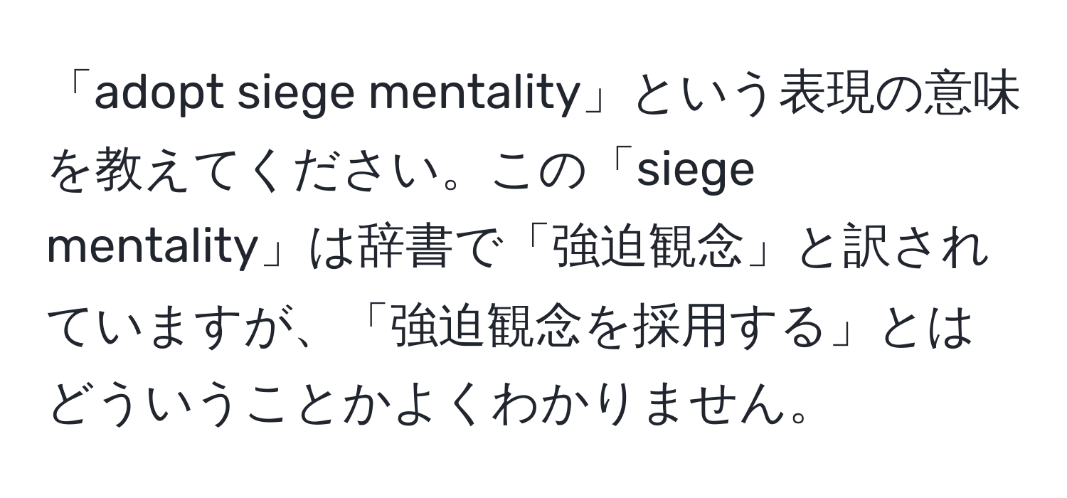 「adopt siege mentality」という表現の意味を教えてください。この「siege mentality」は辞書で「強迫観念」と訳されていますが、「強迫観念を採用する」とはどういうことかよくわかりません。