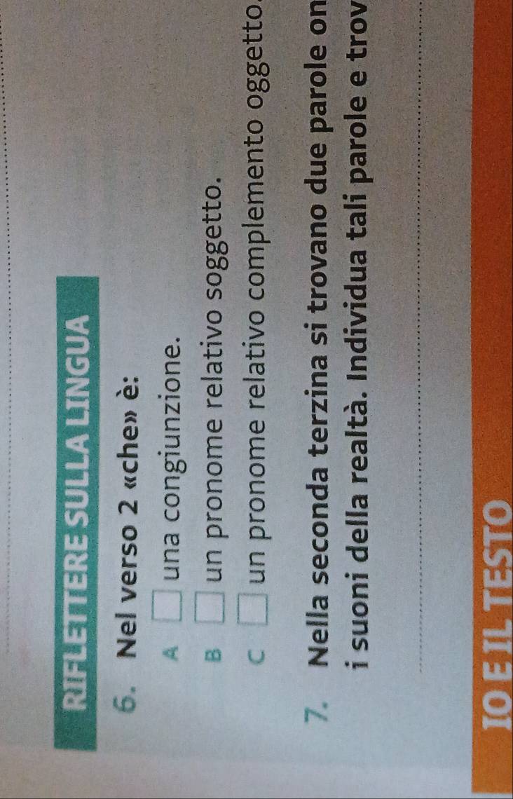 RIFLETTERE SULLA LINGUA
6. Nel verso 2 «che» è:
A □ una congiunzione.
B □ un pronome relativo soggetto.
C □ un pronome relativo complemento oggetto
7. Nella seconda terzina si trovano due parole on
i suoni della realtà. Individua tali parole e trov
_
IO E IL TESTO