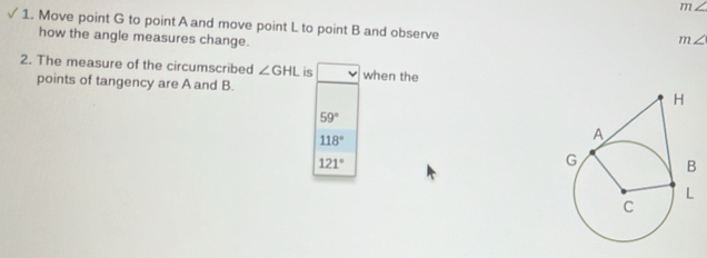 m∠
1. Move point G to point A and move point L to point B and observe
how the angle measures change.
m∠
2. The measure of the circumscribed ∠ GHL is when the
points of tangency are A and B.
59°
118°
121°