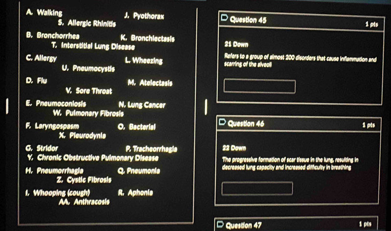 Walking J. Pyothorax Question 45 1 pts
S. Allergic Rhinitis
B. Bronchorrhea K. Bronchiectasis 21 Down
T. Interstitial Lung Disease
Refers to a group of almost 200 disorders that cause inflammation and
C. Allergy L. Wheezing scarring of the alveoli
U. Pneumocystis
D. Flu M. Atelectasis
V. Sore Throat
E. Pneumoconiosis N. Lung Cancer
W. Pulmonary Fibrosis
F. Laryngospasm O. Bacterial Question 46 1 pts
X, Pleurodynia
G. Stridor P. Tracheorrhagia 22 Down
Y. Chronic Obstructive Pulmonary Disease The progressive formation of scar tissue in the lung, resulting in
H. Pneumorrhagia a , Pneumonia decreased lung capacity and increased difficulty in breathing
Z. Cystic Fibrosis
I, Whooping (cough) R, Aphonia
AA. Anthracosis
Question 47 1 pts