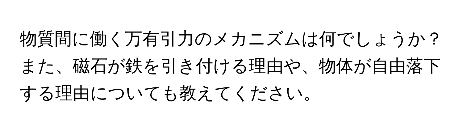 物質間に働く万有引力のメカニズムは何でしょうか？また、磁石が鉄を引き付ける理由や、物体が自由落下する理由についても教えてください。