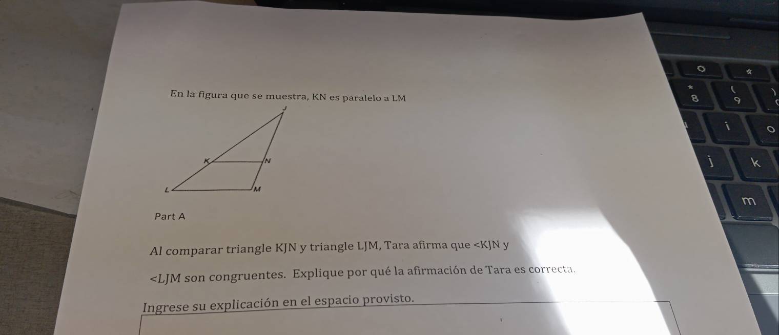 En la figura que se muestra, KN es paralelo a LM tor
8 9
i o
j k
m
Part A 
Al comparar triangle KJN y triangle LJM, Tara afirma que ∠ KIN y
∠ LJM son congruentes. Explique por qué la afirmación de Tara es correcta. 
Ingrese su explicación en el espacio provisto.