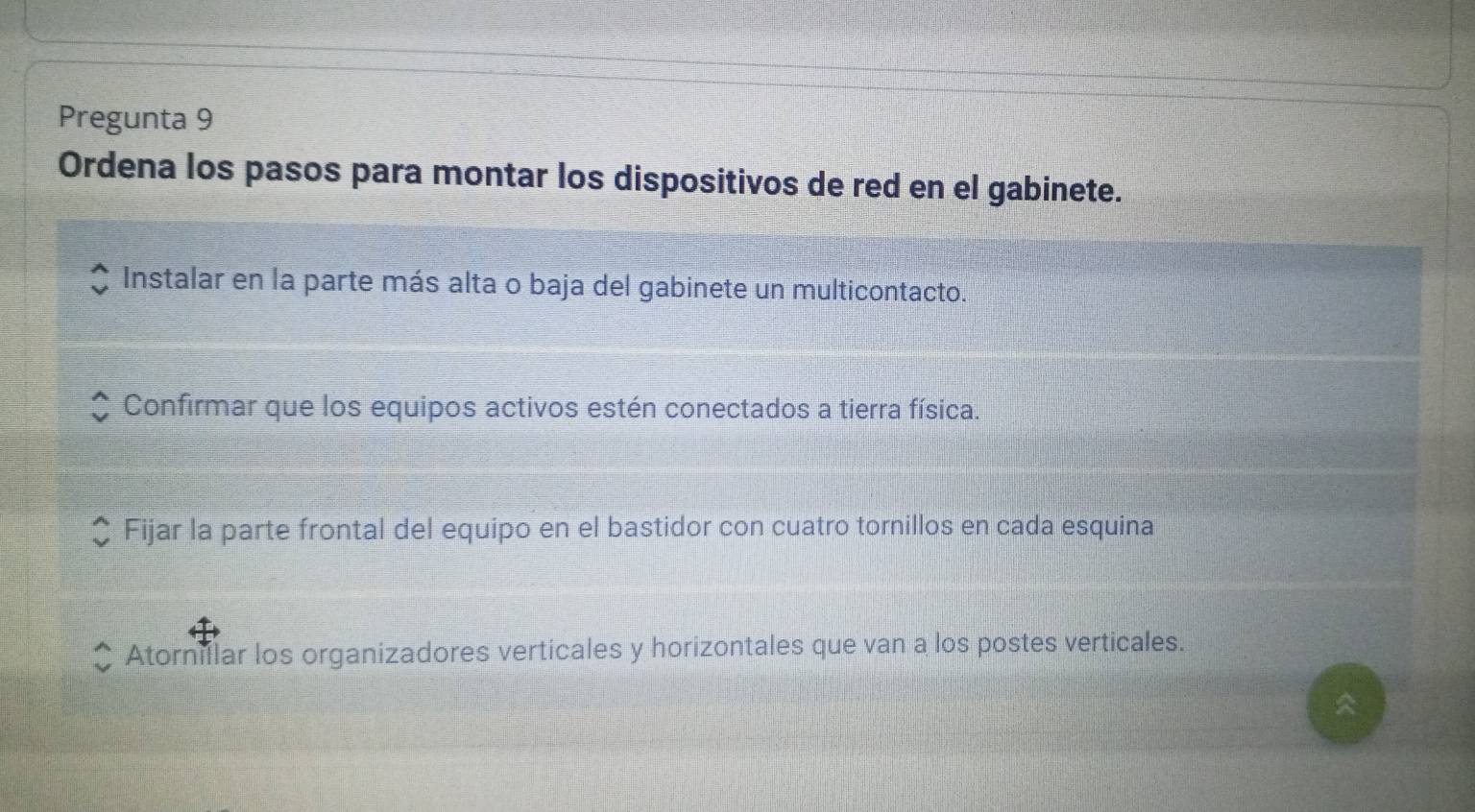 Pregunta 9
Ordena los pasos para montar los dispositivos de red en el gabinete.
Instalar en la parte más alta o baja del gabinete un multicontacto.
Confirmar que los equipos activos estén conectados a tierra física.
Fijar la parte frontal del equipo en el bastidor con cuatro tornillos en cada esquina
Atorniflar los organizadores verticales y horizontales que van a los postes verticales.