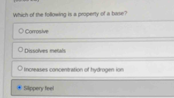 Which of the following is a property of a base?
Corrosive
Dissolves metals
Increases concentration of hydrogen ion
Slippery feel