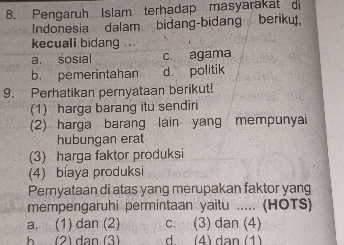 Pengaruh Islam terhadap masyarakat di
Indonesia dalam bidang-bidang berikut,
kecuali bidang ...
a. sosial c. agama
b. pemerintahan d. politik
9. Perhatikan pernyataan berikut!
(1) harga barang itu sendiri
(2) harga barang lain yang mempunyai
hubungan erat
(3) harga faktor produksi
(4) biaya produksi
Pernyataan di atas yang merupakan faktor yang
mempengaruhi permintaan yaitu ..... (HOTS)
a. (1) dan (2) c. (3) dan (4)
b (2) dan (3) d. (4) dan (1)