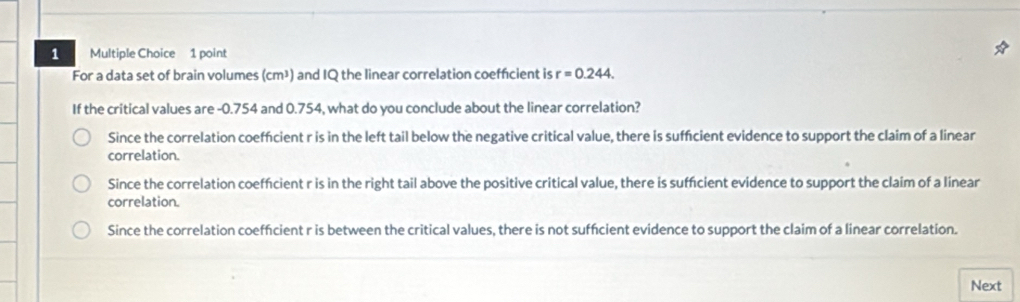 For a data set of brain volumes (cm³) and IQ the linear correlation coefficient is r=0.244. 
If the critical values are -0.754 and 0.754, what do you conclude about the linear correlation?
Since the correlation coeffcient r is in the left tail below the negative critical value, there is suffcient evidence to support the claim of a linear
correlation.
Since the correlation coeffcient r is in the right tail above the positive critical value, there is suffcient evidence to support the claim of a linear
correlation.
Since the correlation coeffcient r is between the critical values, there is not suffcient evidence to support the claim of a linear correlation.
Next