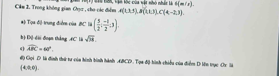 ) đầu tiên, vận tốc của vật nhỏ nhất là 6(m/s). 
Câu 2. Trong không gian Oxyz , cho các điểm A(1;3;5), B(1;1;3), C(4;-2;3). 
a) Tọa độ trung điểm của BC là ( 5/2 ; (-1)/2 ;3). 
b) Độ dài đoạn thẳng AC là sqrt(38). 
c) widehat ABC=60°. 
d) Gọi D là đinh thứ tư của hình bình hành ABCD. Tọa độ hình chiếu của điểm D lên trục Ox là
(4;0;0).