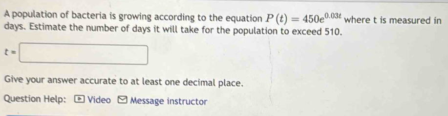 A population of bacteria is growing according to the equation P(t)=450e^(0.03t) where t is measured in
days. Estimate the number of days it will take for the population to exceed 510.
t=□
Give your answer accurate to at least one decimal place. 
Question Help: 、 Video Message instructor