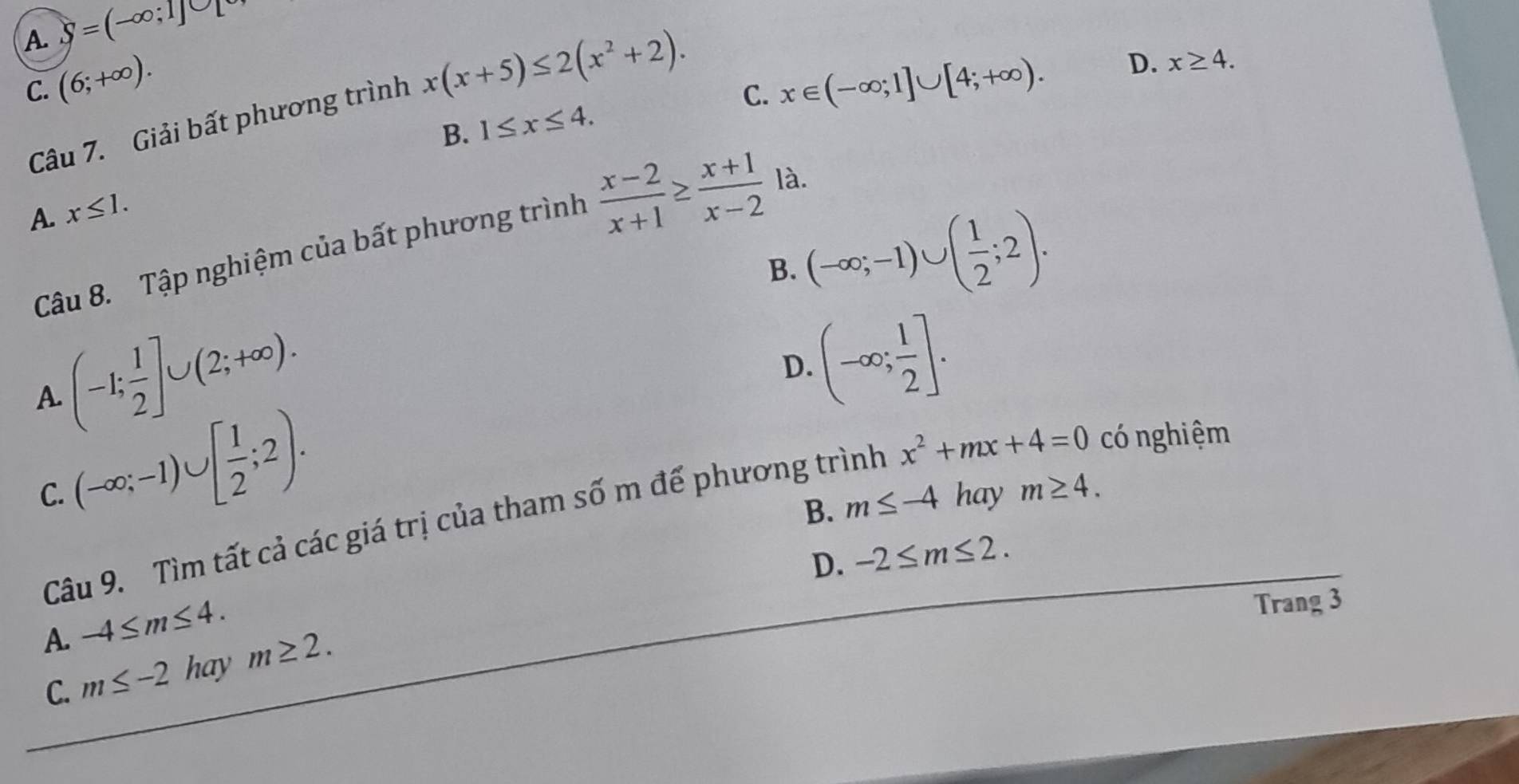 A. S=(-∈fty ;1]∪ [
C. (6;+∈fty ). x∈ (-∈fty ;1]∪ [4;+∈fty ). 
Câu 7. Giải bất phương trình x(x+5)≤ 2(x^2+2).
D. x≥ 4.
B. 1≤ x≤ 4. C.
A. x≤ 1. 
Câu 8. Tập nghiệm của bất phương trình  (x-2)/x+1 ≥  (x+1)/x-2  là.
B. (-∈fty ;-1)∪ ( 1/2 ;2).
(-1; 1/2 ]∪ (2;+∈fty ).
D. (-∈fty ; 1/2 ]. 
A.
(-∈fty ;-1)∪ [ 1/2 ;2).
C. hay m≥ 4.
B. m≤ -4
Câu 9. Tìm tất cả các giá trị của tham số m để phương trình x^2+mx+4=0 có nghiệm
D. -2≤ m≤ 2.
A. -4≤ m≤ 4. 
Trang 3
C. m≤ -2 hay m≥ 2.