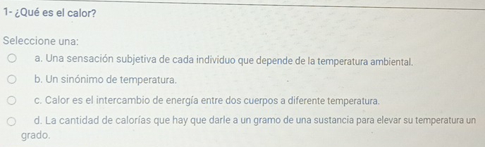 1- ¿Qué es el calor?
Seleccione una:
a. Una sensación subjetiva de cada individuo que depende de la temperatura ambiental.
b. Un sinónimo de temperatura.
c. Calor es el intercambio de energía entre dos cuerpos a diferente temperatura.
d. La cantidad de calorías que hay que darle a un gramo de una sustancia para elevar su temperatura un
grado.