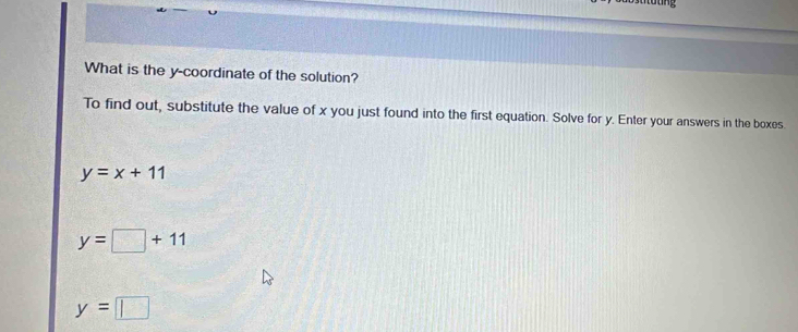 tung
What is the y-coordinate of the solution?
To find out, substitute the value of x you just found into the first equation. Solve for y. Enter your answers in the boxes.
y=x+11
y=□ +11
y=□