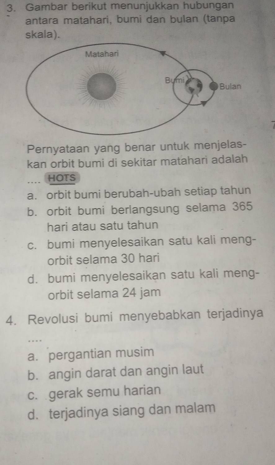 Gambar berikut menunjukkan hubungan
antara matahari, bumi dan bulan (tanpa
skala).
Pernyataan yang benar untuk menjelas-
kan orbit bumi di sekitar matahari adalah
... HOTS
a. orbit bumi berubah-ubah setiap tahun
b. orbit bumi berlangsung selama 365
hari atau satu tahun
c. bumi menyelesaikan satu kali meng-
orbit selama 30 hari
d. bumi menyelesaikan satu kali meng-
orbit selama 24 jam
4. Revolusi bumi menyebabkan terjadinya
.…
a. pergantian musim
b. angin darat dan angin laut
c. gerak semu harian
d. terjadinya siang dan malam