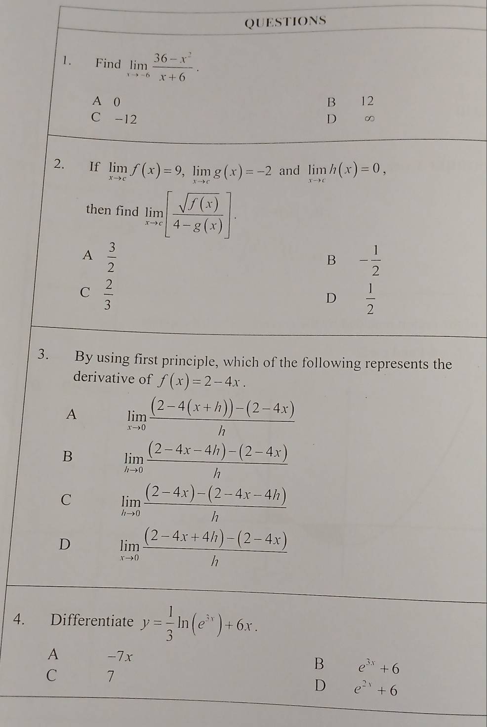 Find limlimits _xto -6 (36-x^2)/x+6 .
A 0 B 12
C -12 D ∞
2. If limlimits _xto cf(x)=9, limlimits _xto cg(x)=-2 and limlimits _xto ch(x)=0, 
then find limlimits _xto c[ sqrt(f(x))/4-g(x) ].
A  3/2 
B - 1/2 
C  2/3 
D  1/2 
3. By using first principle, which of the following represents the
derivative of f(x)=2-4x.
A limlimits _xto 0 ((2-4(x+h))-(2-4x))/h 
B limlimits _hto 0 ((2-4x-4h)-(2-4x))/h 
C limlimits _hto 0 ((2-4x)-(2-4x-4h))/h 
D limlimits _xto 0 ((2-4x+4h)-(2-4x))/h 
4. Differentiate y= 1/3 ln (e^(3x))+6x.
A -7x
B e^(3x)+6
C 7
D e^(2x)+6