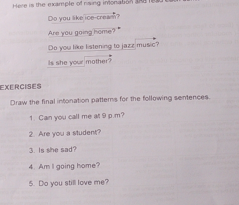 Here is the example of rising intonation and lea 
Do you like ice-cream? 
Are you going home? 
Do you like listening to jazz music? 
Is she your mother? 
EXERCISES 
Draw the final intonation patterns for the following sentences. 
1. Can you call me at 9 p.m? 
2. Are you a student? 
3. Is she sad? 
4. Am I going home? 
5. Do you still love me?